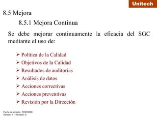 8.5 Mejora 8.5.1 Mejora Continua Se debe mejorar continuamente la eficacia del SGC mediante el uso de: Política de la Calidad Objetivos de la Calidad Resultados de auditorias Análisis de datos Acciones correctivas Acciones preventivas Revisión por la Dirección 