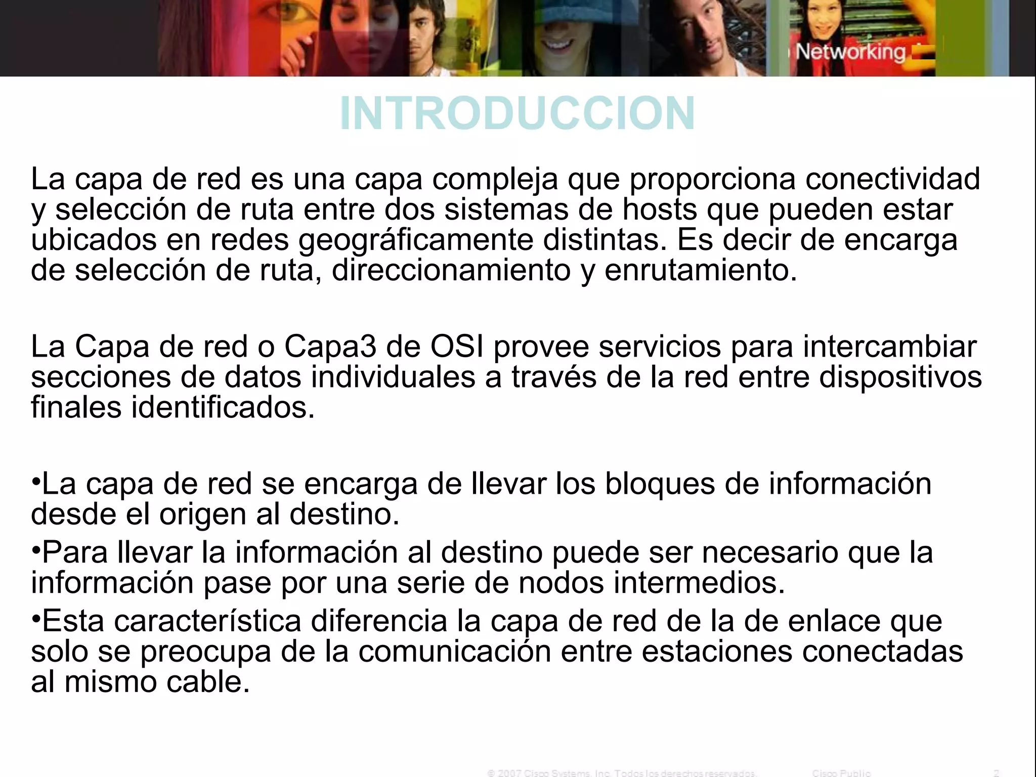 INTRODUCCION
La capa de red es una capa compleja que proporciona conectividad
y selección de ruta entre dos sistemas de hosts que pueden estar
ubicados en redes geográficamente distintas. Es decir de encarga
de selección de ruta, direccionamiento y enrutamiento.
 
La Capa de red o Capa3 de OSI provee servicios para intercambiar
secciones de datos individuales a través de la red entre dispositivos
finales identificados.
•La capa de red se encarga de llevar los bloques de información
desde el origen al destino.
•Para llevar la información al destino puede ser necesario que la
información pase por una serie de nodos intermedios.
•Esta característica diferencia la capa de red de la de enlace que
solo se preocupa de la comunicación entre estaciones conectadas
al mismo cable.

 