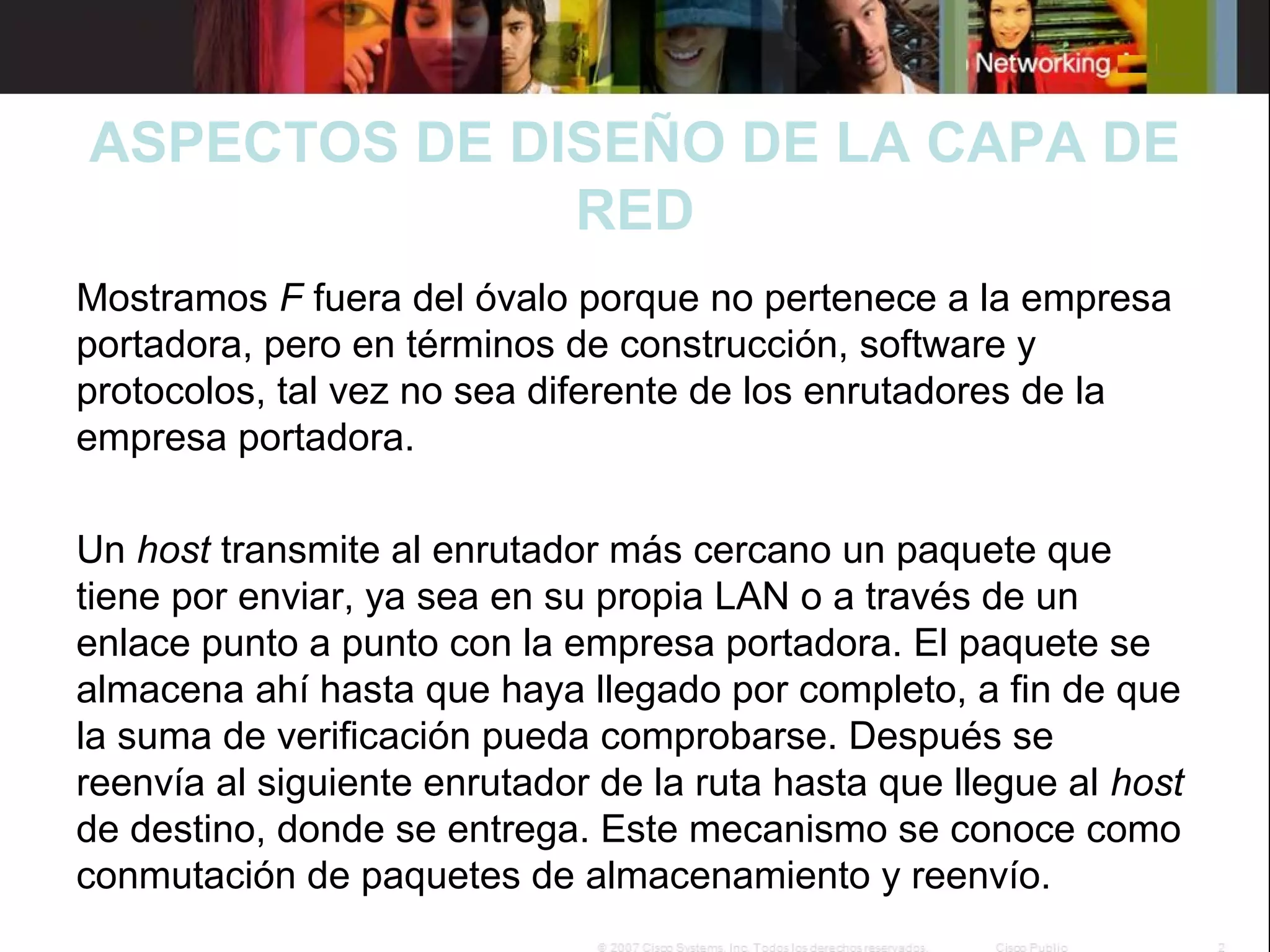 ASPECTOS DE DISEÑO DE LA CAPA DE
RED
Mostramos F fuera del óvalo porque no pertenece a la empresa
portadora, pero en términos de construcción, software y
protocolos, tal vez no sea diferente de los enrutadores de la
empresa portadora.
Un host transmite al enrutador más cercano un paquete que
tiene por enviar, ya sea en su propia LAN o a través de un
enlace punto a punto con la empresa portadora. El paquete se
almacena ahí hasta que haya llegado por completo, a fin de que
la suma de verificación pueda comprobarse. Después se
reenvía al siguiente enrutador de la ruta hasta que llegue al host
de destino, donde se entrega. Este mecanismo se conoce como
conmutación de paquetes de almacenamiento y reenvío.

 