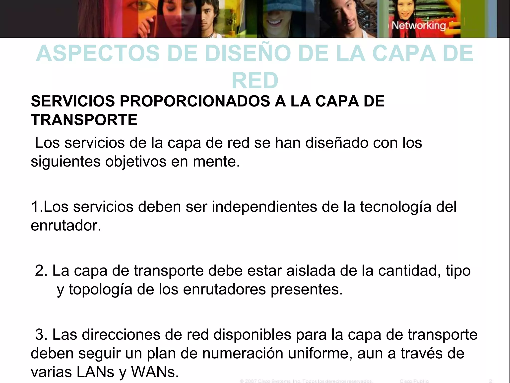 ASPECTOS DE DISEÑO DE LA CAPA DE
RED

SERVICIOS PROPORCIONADOS A LA CAPA DE
TRANSPORTE
Los servicios de la capa de red se han diseñado con los
siguientes objetivos en mente.

1.Los servicios deben ser independientes de la tecnología del
enrutador.
2. La capa de transporte debe estar aislada de la cantidad, tipo
y topología de los enrutadores presentes.
3. Las direcciones de red disponibles para la capa de transporte
deben seguir un plan de numeración uniforme, aun a través de
varias LANs y WANs.

 