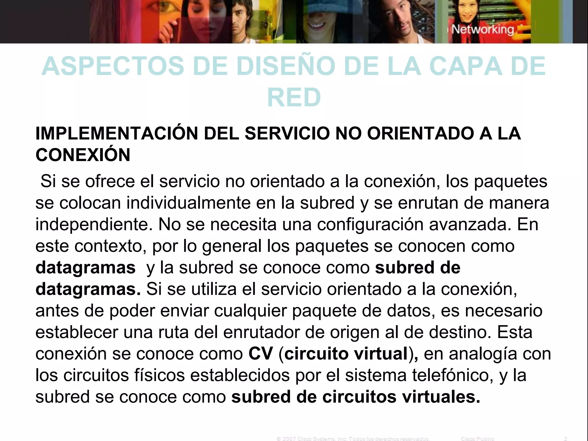 ASPECTOS DE DISEÑO DE LA CAPA DE
RED
IMPLEMENTACIÓN DEL SERVICIO NO ORIENTADO A LA
CONEXIÓN
Si se ofrece el servicio no orientado a la conexión, los paquetes
se colocan individualmente en la subred y se enrutan de manera
independiente. No se necesita una configuración avanzada. En
este contexto, por lo general los paquetes se conocen como
datagramas y la subred se conoce como subred de
datagramas. Si se utiliza el servicio orientado a la conexión,
antes de poder enviar cualquier paquete de datos, es necesario
establecer una ruta del enrutador de origen al de destino. Esta
conexión se conoce como CV (circuito virtual), en analogía con
los circuitos físicos establecidos por el sistema telefónico, y la
subred se conoce como subred de circuitos virtuales.

 