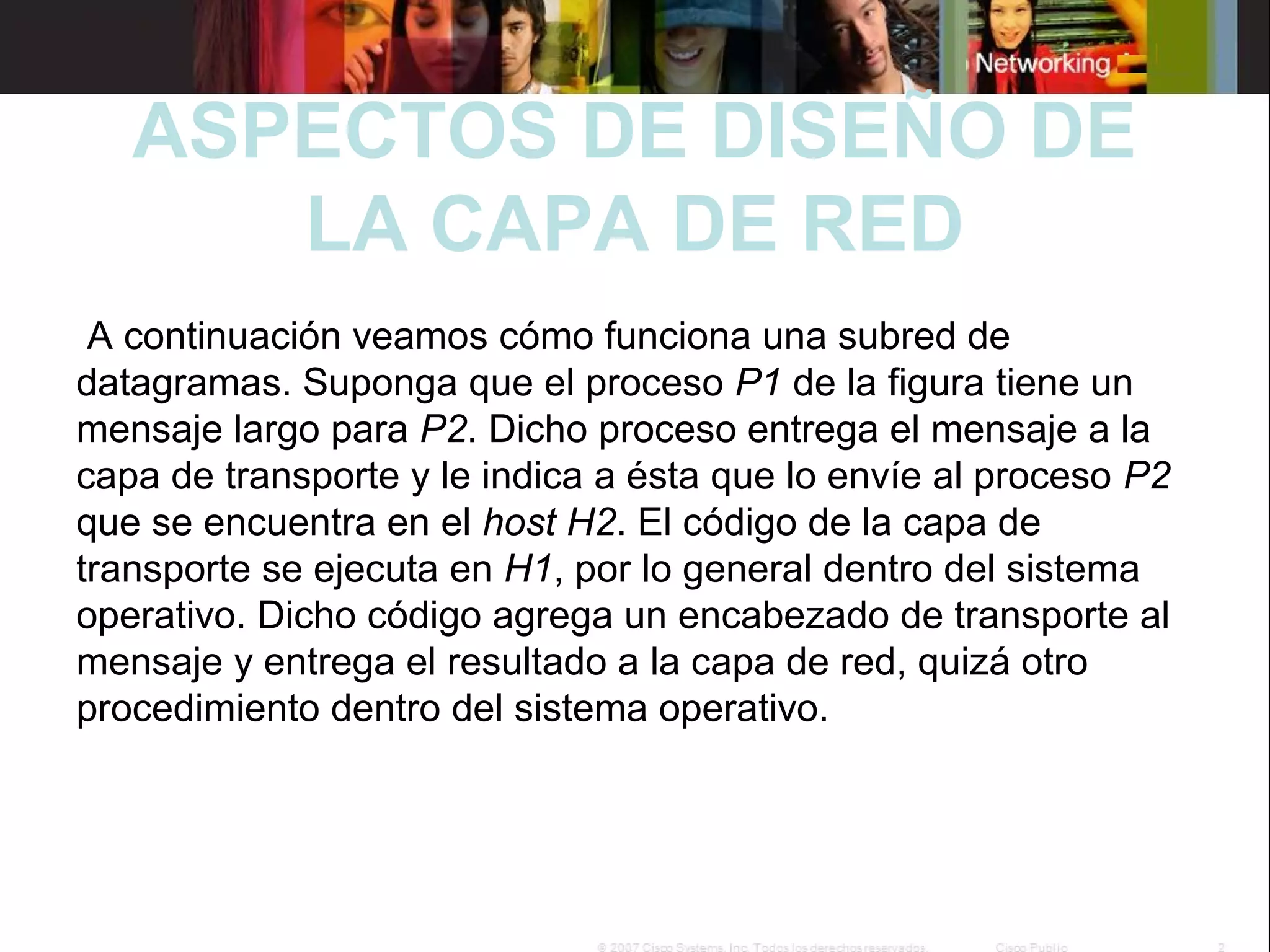  

ASPECTOS DE DISEÑO DE
LA CAPA DE RED

 A continuación veamos cómo funciona una subred de 
datagramas. Suponga que el proceso P1 de la figura tiene un 
mensaje largo para P2. Dicho proceso entrega el mensaje a la 
capa de transporte y le indica a ésta que lo envíe al proceso P2
que se encuentra en el host H2. El código de la capa de 
transporte se ejecuta en H1, por lo general dentro del sistema 
operativo. Dicho código agrega un encabezado de transporte al 
mensaje y entrega el resultado a la capa de red, quizá otro 
procedimiento dentro del sistema operativo. 

 