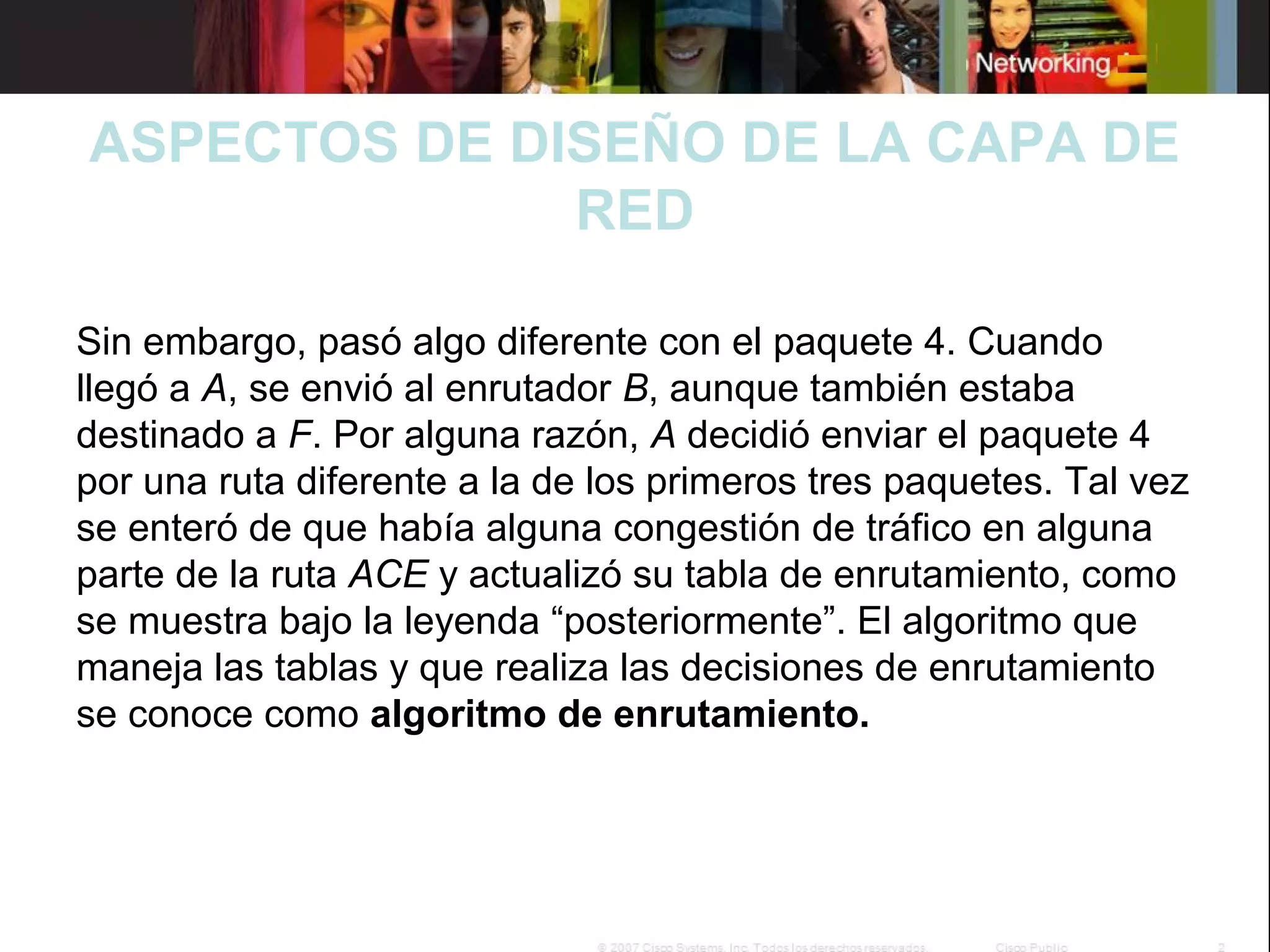 ASPECTOS DE DISEÑO DE LA CAPA DE
RED
 

Sin embargo, pasó algo diferente con el paquete 4. Cuando 
llegó a A, se envió al enrutador B, aunque también estaba 
destinado a F. Por alguna razón, A decidió enviar el paquete 4 
por una ruta diferente a la de los primeros tres paquetes. Tal vez 
se enteró de que había alguna congestión de tráfico en alguna 
parte de la ruta ACE y actualizó su tabla de enrutamiento, como 
se muestra bajo la leyenda “posteriormente”. El algoritmo que 
maneja las tablas y que realiza las decisiones de enrutamiento 
se conoce como algoritmo de enrutamiento.

 