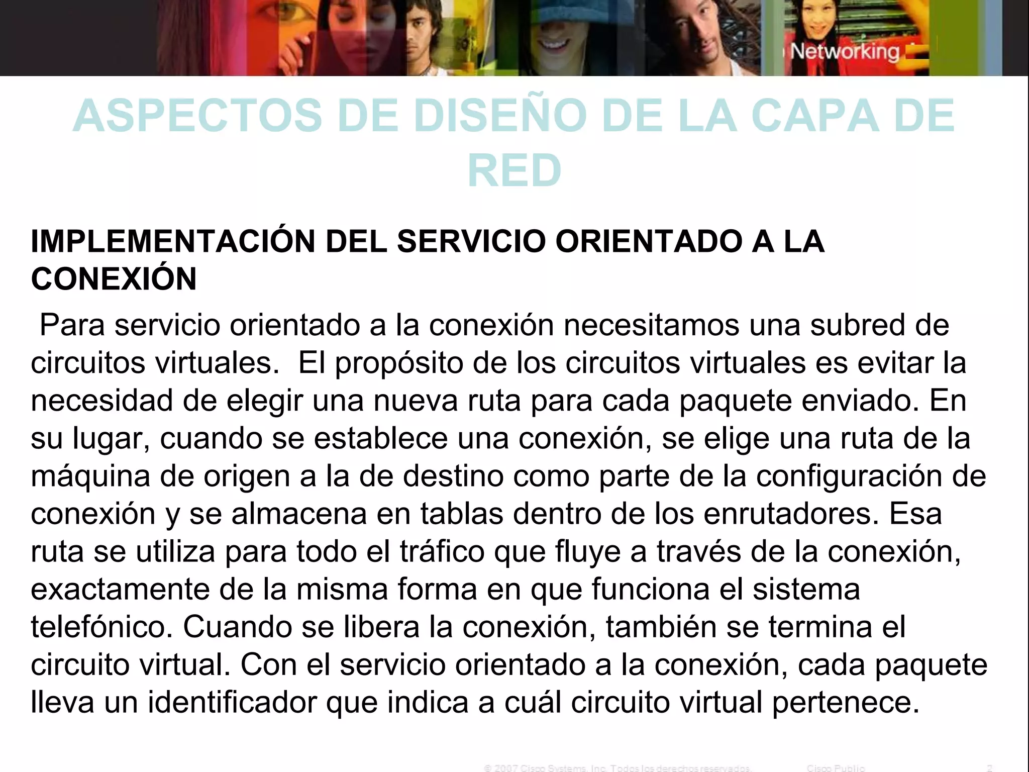 

ASPECTOS DE DISEÑO DE LA CAPA DE
RED

IMPLEMENTACIÓN DEL SERVICIO ORIENTADO A LA
CONEXIÓN
 Para servicio orientado a la conexión necesitamos una subred de 
circuitos virtuales.  El propósito de los circuitos virtuales es evitar la 
necesidad de elegir una nueva ruta para cada paquete enviado. En 
su lugar, cuando se establece una conexión, se elige una ruta de la 
máquina de origen a la de destino como parte de la configuración de 
conexión y se almacena en tablas dentro de los enrutadores. Esa 
ruta se utiliza para todo el tráfico que fluye a través de la conexión, 
exactamente de la misma forma en que funciona el sistema 
telefónico. Cuando se libera la conexión, también se termina el 
circuito virtual. Con el servicio orientado a la conexión, cada paquete 
lleva un identificador que indica a cuál circuito virtual pertenece.

 