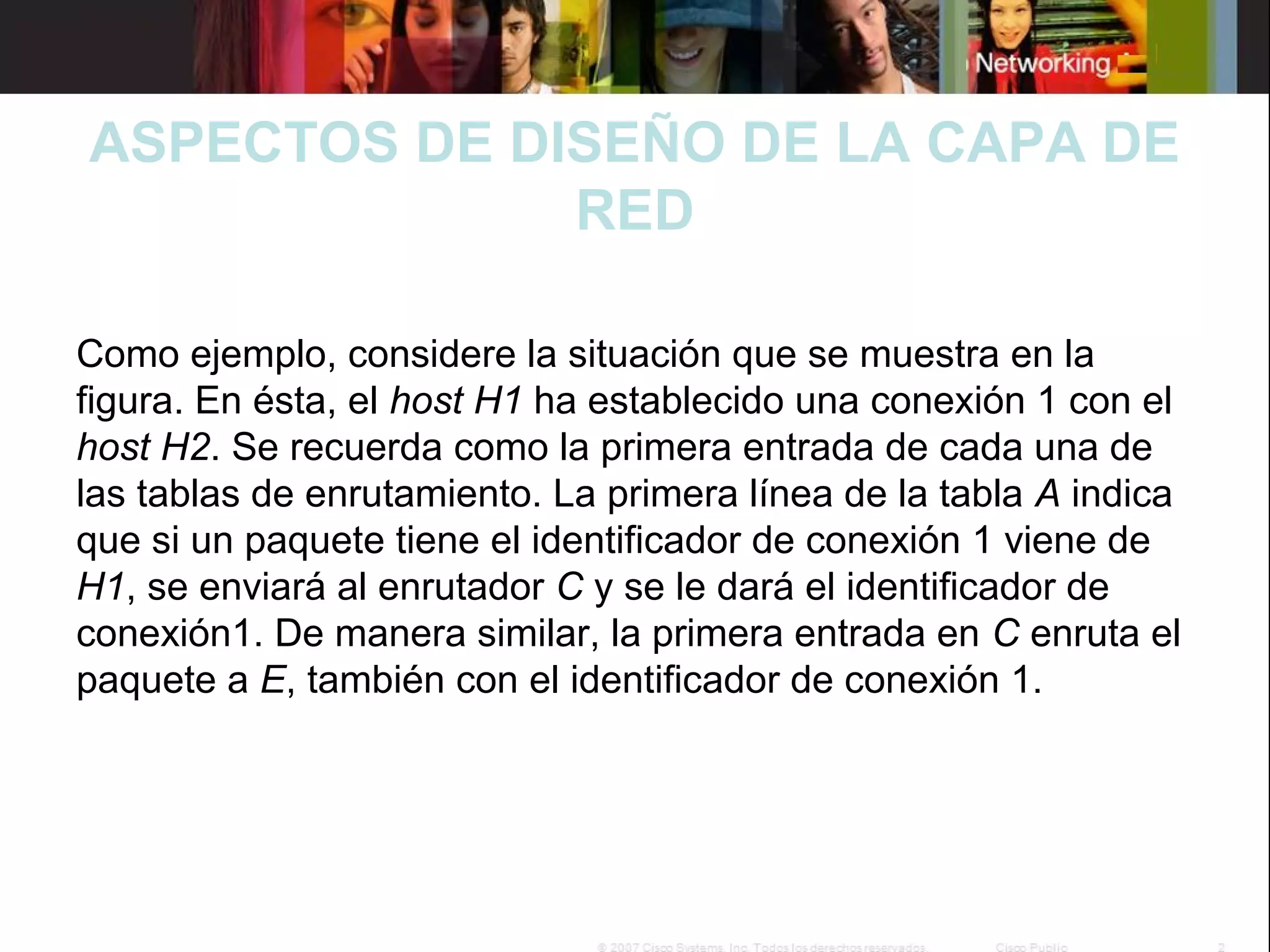 ASPECTOS DE DISEÑO DE LA CAPA DE
RED
 
Como ejemplo, considere la situación que se muestra en la 
figura. En ésta, el host H1 ha establecido una conexión 1 con el 
host H2. Se recuerda como la primera entrada de cada una de 
las tablas de enrutamiento. La primera línea de la tabla A indica 
que si un paquete tiene el identificador de conexión 1 viene de 
H1, se enviará al enrutador C y se le dará el identificador de 
conexión1. De manera similar, la primera entrada en C enruta el 
paquete a E, también con el identificador de conexión 1.
 

 