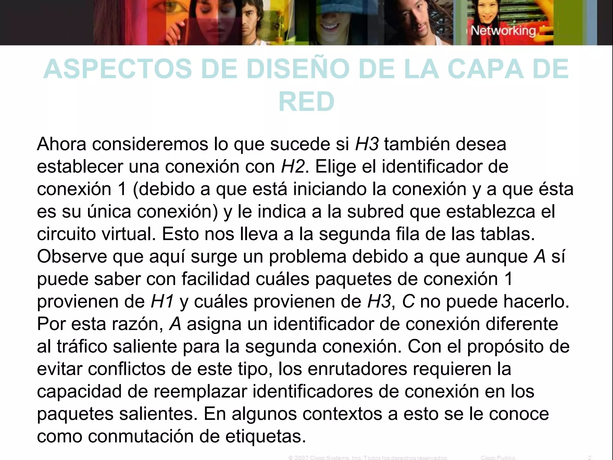ASPECTOS DE DISEÑO DE LA CAPA DE
RED
 
Ahora consideremos lo que sucede si H3 también desea 
establecer una conexión con H2. Elige el identificador de 
conexión 1 (debido a que está iniciando la conexión y a que ésta 
es su única conexión) y le indica a la subred que establezca el 
circuito virtual. Esto nos lleva a la segunda fila de las tablas. 
Observe que aquí surge un problema debido a que aunque A sí 
puede saber con facilidad cuáles paquetes de conexión 1 
provienen de H1 y cuáles provienen de H3, C no puede hacerlo. 
Por esta razón, A asigna un identificador de conexión diferente 
al tráfico saliente para la segunda conexión. Con el propósito de 
evitar conflictos de este tipo, los enrutadores requieren la 
capacidad de reemplazar identificadores de conexión en los 
paquetes salientes. En algunos contextos a esto se le conoce 
como conmutación de etiquetas.

 