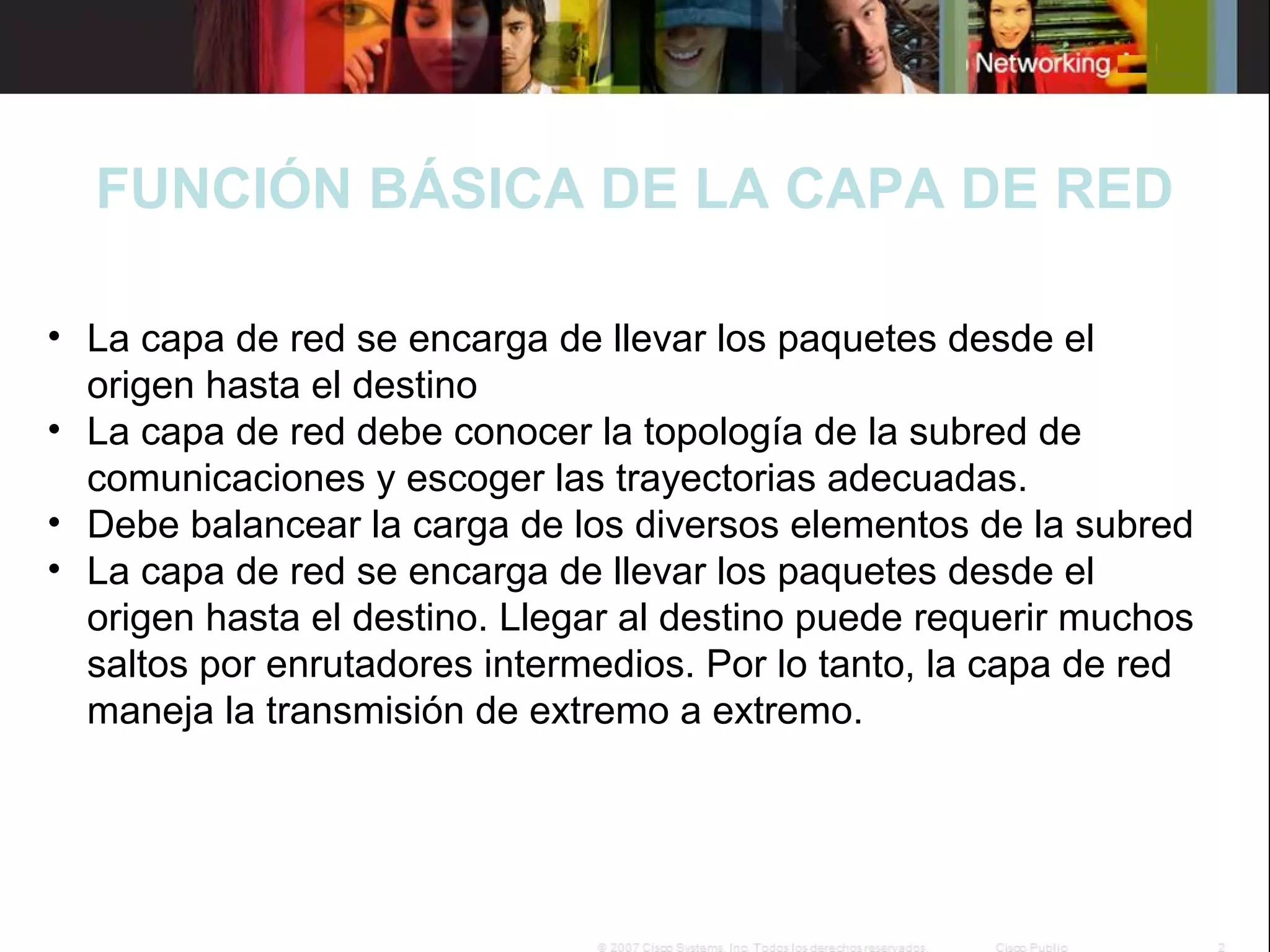 FUNCIÓN BÁSICA DE LA CAPA DE RED
• La capa de red se encarga de llevar los paquetes desde el
origen hasta el destino
• La capa de red debe conocer la topología de la subred de
comunicaciones y escoger las trayectorias adecuadas.
• Debe balancear la carga de los diversos elementos de la subred
• La capa de red se encarga de llevar los paquetes desde el
origen hasta el destino. Llegar al destino puede requerir muchos
saltos por enrutadores intermedios. Por lo tanto, la capa de red
maneja la transmisión de extremo a extremo.

 