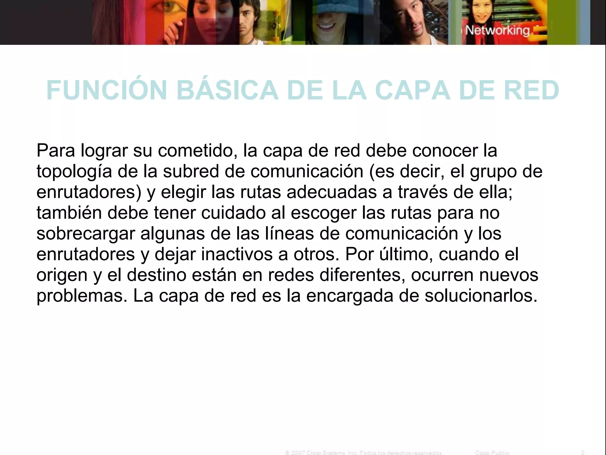 FUNCIÓN BÁSICA DE LA CAPA DE RED
Para lograr su cometido, la capa de red debe conocer la
topología de la subred de comunicación (es decir, el grupo de
enrutadores) y elegir las rutas adecuadas a través de ella;
también debe tener cuidado al escoger las rutas para no
sobrecargar algunas de las líneas de comunicación y los
enrutadores y dejar inactivos a otros. Por último, cuando el
origen y el destino están en redes diferentes, ocurren nuevos
problemas. La capa de red es la encargada de solucionarlos.

 
