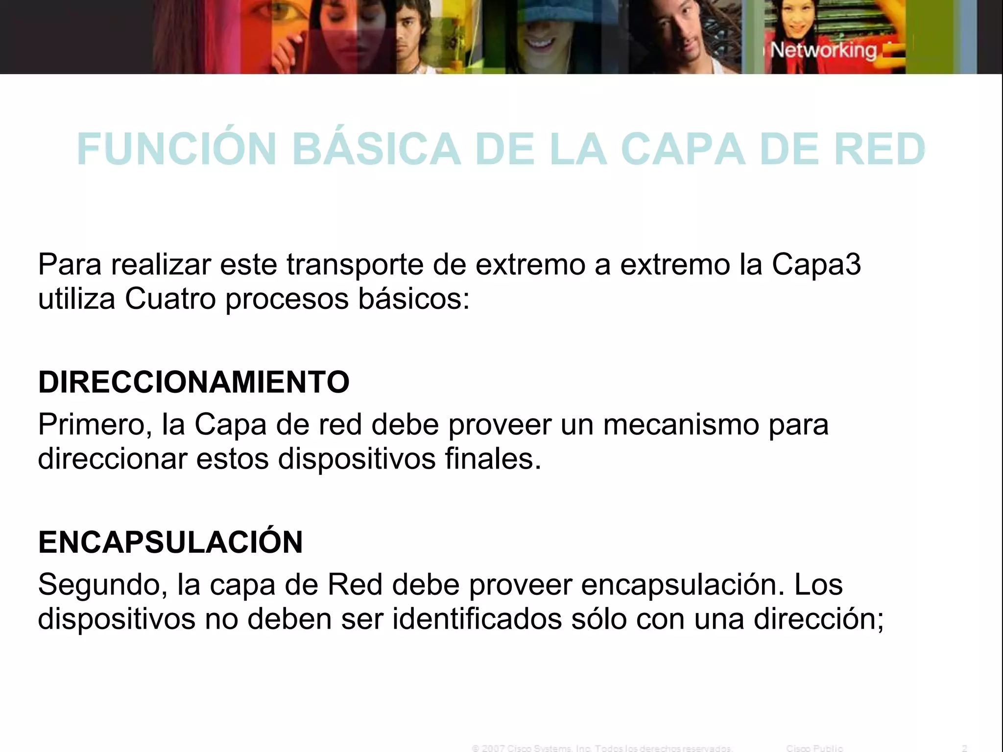 FUNCIÓN BÁSICA DE LA CAPA DE RED
Para realizar este transporte de extremo a extremo la Capa3
utiliza Cuatro procesos básicos:
DIRECCIONAMIENTO
Primero, la Capa de red debe proveer un mecanismo para
direccionar estos dispositivos finales.
ENCAPSULACIÓN
Segundo, la capa de Red debe proveer encapsulación. Los
dispositivos no deben ser identificados sólo con una dirección;

 