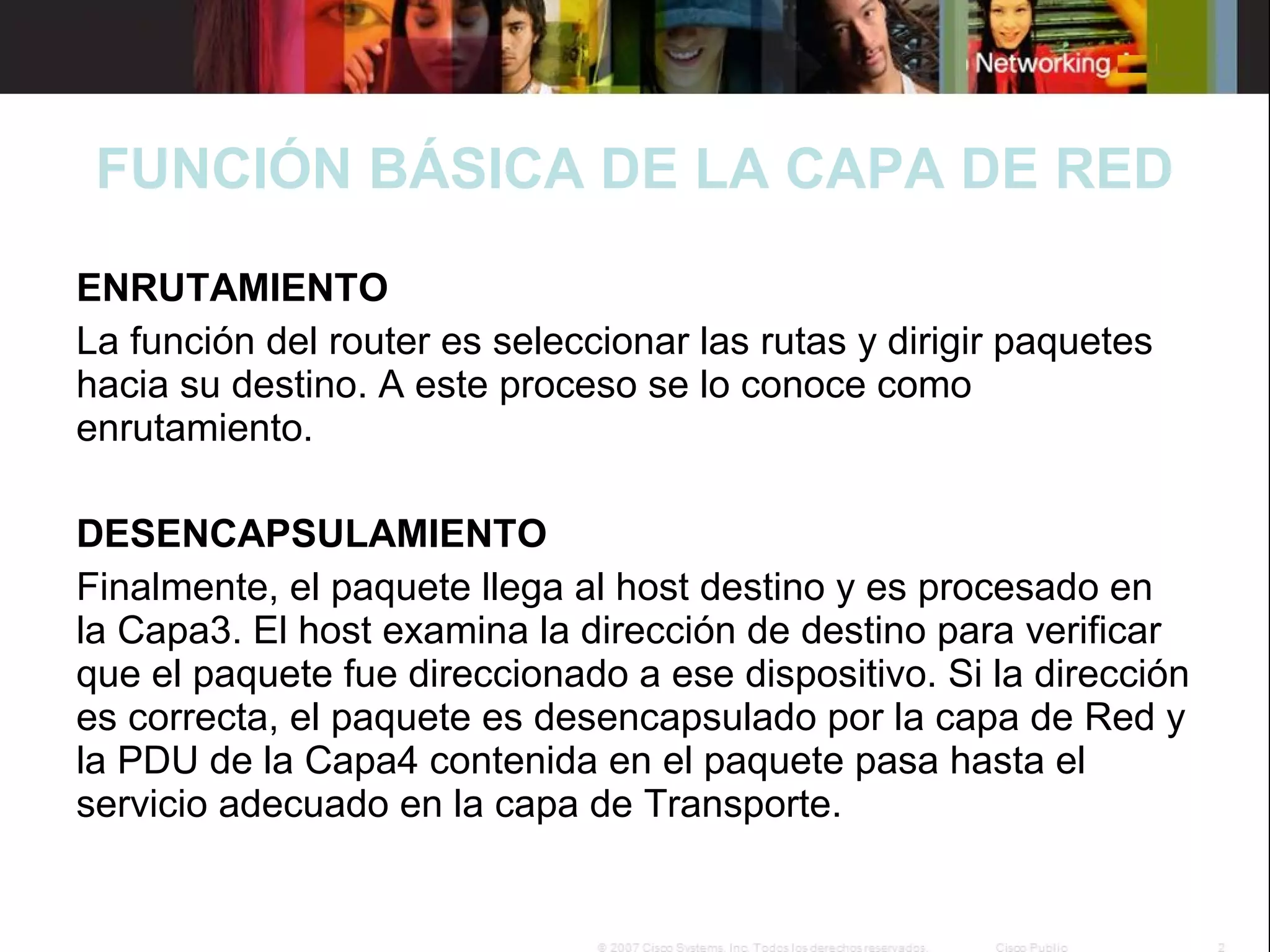FUNCIÓN BÁSICA DE LA CAPA DE RED
ENRUTAMIENTO
La función del router es seleccionar las rutas y dirigir paquetes
hacia su destino. A este proceso se lo conoce como
enrutamiento.
DESENCAPSULAMIENTO
Finalmente, el paquete llega al host destino y es procesado en
la Capa3. El host examina la dirección de destino para verificar
que el paquete fue direccionado a ese dispositivo. Si la dirección
es correcta, el paquete es desencapsulado por la capa de Red y
la PDU de la Capa4 contenida en el paquete pasa hasta el
servicio adecuado en la capa de Transporte.

 