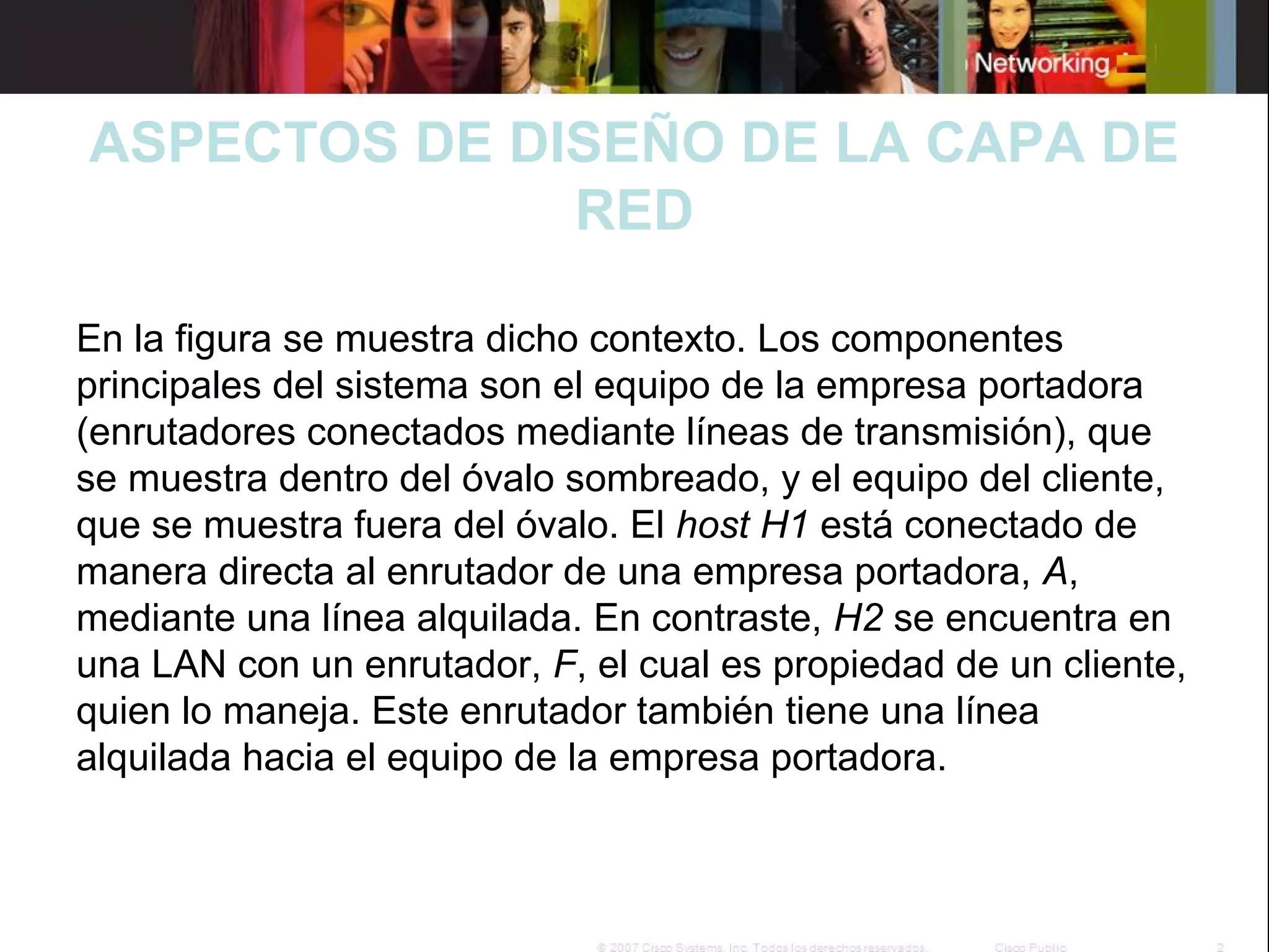 ASPECTOS DE DISEÑO DE LA CAPA DE
RED
En la figura se muestra dicho contexto. Los componentes
principales del sistema son el equipo de la empresa portadora
(enrutadores conectados mediante líneas de transmisión), que
se muestra dentro del óvalo sombreado, y el equipo del cliente,
que se muestra fuera del óvalo. El host H1 está conectado de
manera directa al enrutador de una empresa portadora, A,
mediante una línea alquilada. En contraste, H2 se encuentra en
una LAN con un enrutador, F, el cual es propiedad de un cliente,
quien lo maneja. Este enrutador también tiene una línea
alquilada hacia el equipo de la empresa portadora.

 