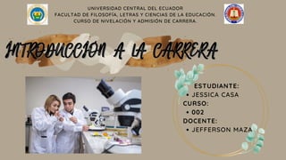 UNIVERSIDAD CENTRAL DEL ECUADOR
FACULTAD DE FILOSOFÍA, LETRAS Y CIENCIAS DE LA EDUCACIÓN.
CURSO DE NIVELACIÓN Y ADMISIÓN DE CARRERA.
INTRODUCCIÓN A LA CARRERA
INTRODUCCIÓN A LA CARRERA
JESSICA CASA
002
JEFFERSON MAZA
ESTUDIANTE:
CURSO:
DOCENTE:
 