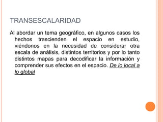 dt= distancia en el terrenoTRANSESCALARIDADAl abordar un tema geográfico, en algunos casos los hechos trascienden el espacio en estudio, viéndonos en la necesidad de considerar otra escala de análisis, distintos territorios y por lo tanto distintos mapas para decodificar la información y comprender sus efectos en el espacio. De lo local a lo global