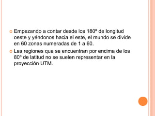 UNIVERSAL TRANSVERSA DE MERCATORLa cuadrícula Universal Transversa de Mercator (UTM) es la más utilizada mundialmente. Se trata de una proyección cilíndrica transversal. La superficie terrestre comprendida entre los 84º de latitud norte y los 80º de latitud sur se divide en columnas, con un ancho de 6º de longitud, llamadas zonas. 