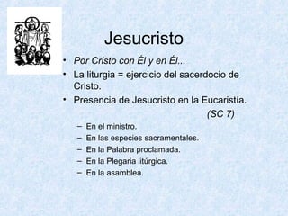 Jesucristo
• Por Cristo con Él y en Él...
• La liturgia = ejercicio del sacerdocio de
Cristo.
• Presencia de Jesucristo en la Eucaristía.
(SC 7)
– En el ministro.
– En las especies sacramentales.
– En la Palabra proclamada.
– En la Plegaria litúrgica.
– En la asamblea.
 