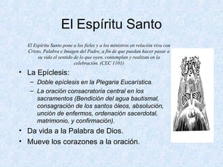 El Espíritu Santo
El Espíritu Santo pone a los fieles y a los ministros en relación viva con
Cristo, Palabra e Imagen del Padre, a fin de que puedan hacer pasar a
su vida el sentido de lo que oyen, contemplan y realizan en la
celebración. (CEC 1101)
• La Epíclesis:
– Doble epíclesis en la Plegaria Eucarística.
– La oración consacratoria central en los
sacramentos (Bendición del agua bautismal,
consagración de los santos óleos, absolución,
unción de enfermos, ordenación sacerdotal,
matrimonio, y confirmación).
• Da vida a la Palabra de Dios.
• Mueve los corazones a la oración.
 