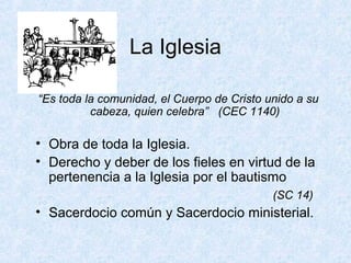 La Iglesia
“Es toda la comunidad, el Cuerpo de Cristo unido a su
cabeza, quien celebra” (CEC 1140)
• Obra de toda la Iglesia.
• Derecho y deber de los fieles en virtud de la
pertenencia a la Iglesia por el bautismo
(SC 14)
• Sacerdocio común y Sacerdocio ministerial.
 