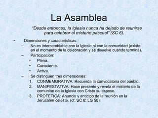 La Asamblea
“Desde entonces, la Iglesia nunca ha dejado de reunirse
para celebrar el misterio pascual” (SC 6).
• Dimensiones y características:
– No es intercambiable con la Iglesia ni con la comunidad (existe
en el momento de la celebración y se disuelve cuando termina).
– Participación:
• Plena.
• Consciente.
• Activa.
– Se distinguen tres dimensiones:
1. CONMEMORATIVA: Recuerda la convocatoria del pueblo.
2. MANIFESTATIVA: Hace presente y revela el misterio de la
comunión de la Iglesia con Cristo su esposo.
3. PROFETICA: Anuncio y anticipo de la reunión en la
Jerusalén celeste. (cf. SC 8; LG 50).
 