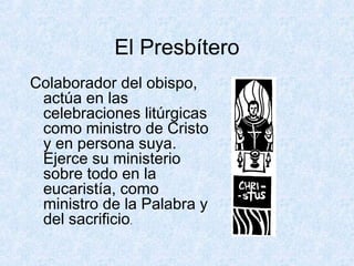 El Presbítero
Colaborador del obispo,
actúa en las
celebraciones litúrgicas
como ministro de Cristo
y en persona suya.
Ejerce su ministerio
sobre todo en la
eucaristía, como
ministro de la Palabra y
del sacrificio.
 