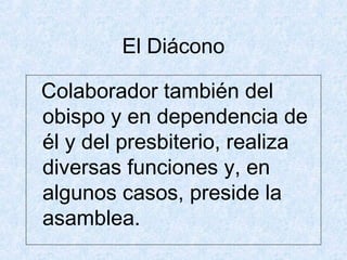 El Diácono
Colaborador también del
obispo y en dependencia de
él y del presbiterio, realiza
diversas funciones y, en
algunos casos, preside la
asamblea.
 