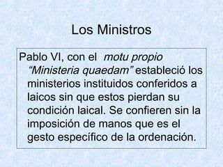 Los Ministros
Pablo VI, con el motu propio
“Ministeria quaedam” estableció los
ministerios instituidos conferidos a
laicos sin que estos pierdan su
condición laical. Se confieren sin la
imposición de manos que es el
gesto específico de la ordenación.
 