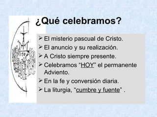 ¿Qué celebramos?
 El misterio pascual de Cristo.
 El anuncio y su realización.
 A Cristo siempre presente.
 Celebramos “HOY” el permanente
Adviento.
 En la fe y conversión diaria.
 La liturgia, “cumbre y fuente” .
 