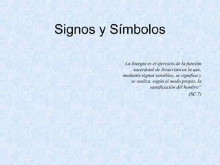 Signos y Símbolos
La liturgia es el ejercicio de la función
sacerdotal de Jesucristo en la que,
mediante signos sensibles, se significa y
se realiza, según el modo propio, la
santificación del hombre”
(SC 7)
 
