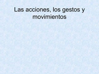 Las acciones, los gestos y
movimientos
 