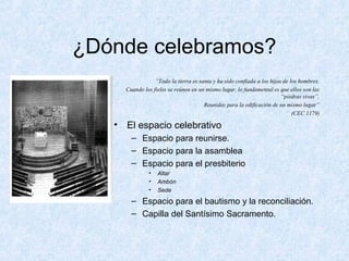 ¿Dónde celebramos?
“Toda la tierra es santa y ha sido confiada a los hijos de los hombres.
Cuando los fieles se reúnen en un mismo lugar, lo fundamental es que ellos son las
“piedras vivas”,
Reunidas para la edificación de un mismo lugar”
(CEC 1179)
• El espacio celebrativo
– Espacio para reunirse.
– Espacio para la asamblea
– Espacio para el presbiterio
• Altar
• Ambón
• Sede
– Espacio para el bautismo y la reconciliación.
– Capilla del Santísimo Sacramento.
 