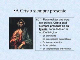 •A Cristo siempre presente
SC 7: Para realizar una obra
tan grande, Cristo está
siempre presente en su
Iglesia, sobre todo en la
acción litúrgica...
– En el ministro
– En las especies eucarísticas
– En los sacramentos
– En su palabra.
– En la Iglesia que ora y canta
 