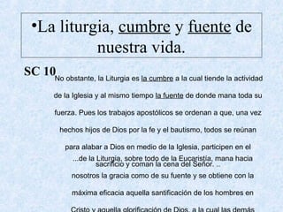 •La liturgia, cumbre y fuente de
nuestra vida.
SC 10No obstante, la Liturgia es la cumbre a la cual tiende la actividad
de la Iglesia y al mismo tiempo la fuente de donde mana toda su
fuerza. Pues los trabajos apostólicos se ordenan a que, una vez
hechos hijos de Dios por la fe y el bautismo, todos se reúnan
para alabar a Dios en medio de la Iglesia, participen en el
sacrificio y coman la cena del Señor. ..
...de la Liturgia, sobre todo de la Eucaristía, mana hacia
nosotros la gracia como de su fuente y se obtiene con la
máxima eficacia aquella santificación de los hombres en
 
