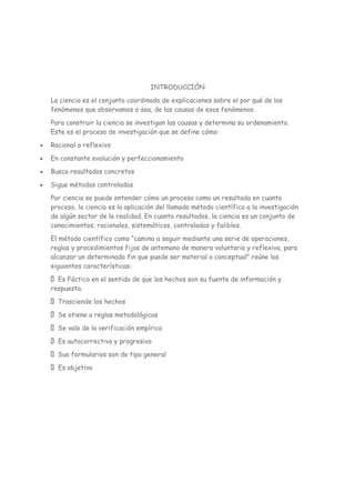 INTRODUCCIÓN
La ciencia es el conjunto coordinado de explicaciones sobre el por qué de los
fenómenos que observamos o sea, de las causas de esos fenómenos.
Para construir la ciencia se investigan las causas y determina su ordenamiento.
Este es el proceso de investigación que se define cómo:
Racional o reflexivo
En constante evolución y perfeccionamiento
Busca resultados concretos
Sigue métodos controlados
Por ciencia se puede entender cómo un proceso como un resultado en cuanto
proceso, la ciencia es la aplicación del llamado método científico a la investigación
de algún sector de la realidad. En cuanto resultados, la ciencia es un conjunto de
conocimientos; racionales, sistemáticos, controlados y falibles.
El método científico como “camino a seguir mediante una serie de operaciones,
reglas y procedimientos fijos de antemano de manera voluntaria y reflexiva, para
alcanzar un determinado fin que puede ser material o conceptual” reúne las
siguientes características:
Es Fáctico en el sentido de que los hechos son su fuente de información y
respuesta.
Trasciende los hechos
Se atiene a reglas metodológicas
Se vale de la verificación empírica
Es autocorrectivo y progresivo
Sus formularios son de tipo general
Es objetivo
 