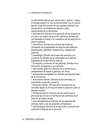 A. CIENCIAS NATURALES
La astronomía (del griego: αστρονομία = άστρον + νόμος,
etimológicamente la "ley de las estrellas") es la ciencia
que se ocupa del estudio de los cuerpos celestes, sus
movimientos, los fenómenos ligados a ellos.
Subdiciplinas de la astonomia:
* Astrometría. Estudio de la posición de los objetos en
el cielo y su cambio de posición. Define el sistema de
coordenadas utilizado y la cinemática de los objetos en
nuestra galaxia.
* Astrofísica. Estudio de la física del universo,
incluyendo las propiedades de objetos astronómicos
(luminosidad, densidad, temperatura, composición
química).
* Cosmología. Estudio del origen del universo y su
evolución. El estudio de la cosmología es la máxima
expresión de la astrofísica teórica.
* Formación y evolución de las galaxias. Estudio de la
formación de galaxias y su evolución.
* Astronomía galáctica. Estudio de la estructura y
componentes de nuestra galaxia y de otras.
* Astronomía extragaláctica. Estudio de objetos fuera
de la Vía Láctea.
* Astronomía estelar. Estudio de las estrellas, su
nacimiento, evolución y muerte.
* Evolución estelar. Estudio de la evolución de las
estrellas desde su formación hasta su muerte como un
despojo estelar.
* Formación estelar. Estudio de las condiciones y
procesos que llevan a la formación de estrellas en el
interior de nubes de gas.
* Ciencias planetarias. Estudio de los planetas del
Sistema Solar y de los planetas extrasolares.
* Astrobiología. Estudio de la aparición y evolución de
sistemas biológicos en el universo.
B. CIENCIAS SOCIALES
 