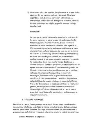1) Ciencias sociales: Son aquellas disciplinas que se ocupan de los
aspectos del ser humano - cultura y sociedad- El método
depende de cada disciplina particular: administración,
antropología, ciencia política, demografía, economía, derecho,
historia, psicología, sociología, geografía humana, trabajo
social y otras.
Conclusión:
Yo creo que la ciencia tiene mucha importancia en la vida de
los seres humanos, ya que gracias a ella podemos entender
todo lo que pasa a nuestro alrededor. Desde fenómenos
naturales, ya sea la anatomía de un animal o las leyes de la
física que nos rigen o hasta fenómenos sociales que se viven
diariamente en cualquier sociedad. Yo creo que sin la ciencia
no existiría la tecnología y las comodidades que tenemos hoy
en día en nuestros hogares, además, no entenderíamos
muchas cosas de lo que pasan a nuestro alrededor. La ciencia
ha trascendido desde hace mucho tiempo. Desde que se
inventó el método científico por Galileo, hasta la actualidad se
siguen mostrando avances científicos demasiado grandes. La
historia reciente de la ciencia está marcada por el continuo
refinado del conocimiento adquirido y el desarrollo
tecnológico, acelerado desde la aparición del método
científico. Si bien las revoluciones científicas de principios
del siglo XX se dieron sobre todo en el campo de la física a
través del desarrollo de la mecánica cuántica y la relatividad
general, en el siglo la ciencia se enfrenta a la revolución
biotecnológica. El desarrollo moderno de la ciencia avanza
enparalelo con el desarrollo tecnológico, y ambos campos se
impulsan mutuamente.
2. CIENCIAS FORMALES
Dentro de la ciencia formal podemos encontrar 2 derivaciones, como lo son las
matematicas y la lógica, en sintesis la ciencia formal es la rama de la ciencia que
estudia los sistemas formales. Este tipo de ciencia afirma sus teorías en base a
proposiciones, definiciones, y reglas de inferencia, en cierta medida son analíticas.
Ciencias Naturales o Empíricas
 