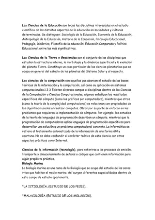 Las Ciencias de la Educación son todas las disciplinas interesadas en el estudio
científico de los distintos aspectos de la educación en sociedades y culturas
determinadas. Se distinguen: Sociología de la Educación, Economía de la Educación,
Antropología de la Educación, Historia de la Educación, Psicología Educacional,
Pedagogía, Didáctica, Filosofía de la educación, Educación Comparada y Política
Educacional, entre las más significativas.
Las Ciencias de la Tierra o Geociencias son el conjunto de las disciplinas que
estudian la estructura interna, la morfología y la dinámica superficial y la evolución
del planeta Tierra. Constituye un caso particular de las ciencias planetarias que se
ocupa en general del estudio de los planetas del Sistema Solar y al respecto.
Las ciencias de la computación son aquellas que abarcan el estudio de las bases
teóricas de la información y la computación, así como su aplicación en sistemas
computacionales.1 2 3 Existen diversos campos o disciplinas dentro de las Ciencias
de la Computación o Ciencias Computacionales; algunos enfatizan los resultados
específicos del cómputo (como los gráficos por computadora), mientras que otros
(como la teoría de la complejidad computacional) se relacionan con propiedades de
los algoritmos usados al realizar cómputos. Otros por su parte se enfocan en los
problemas que requieren la implementación de cómputos. Por ejemplo, los estudios
de la teoría de lenguajes de programación describen un cómputo, mientras que la
programación de computadoras aplica lenguajes de programación específicos para
desarrollar una solución a un problema computacional concreto. La informática se
refiere al tratamiento automatizado de la información de una forma útil y
oportuna. No se debe confundir el carácter teórico de esta ciencia con otros
aspectos prácticos como Internet.
Ciencias de la información (tecnología), para referirse a los procesos de emisión,
transporte y almacenamiento de señales o códigos que contienen información para
algún propósito práctico.
Biología Marina
La biología marina es una rama de la Biología que se ocupa del estudio de los seres
vivos que habitan el medio marino. Así surgen diferentes especialidades dentro de
este campo de estudio apasionante.
*LA ICTIOLOGÍA, (ESTUDIO DE LOS PECES),
*MALACOLOGÍA (ESTUDIO DE LOS MOLUSCOS),
 