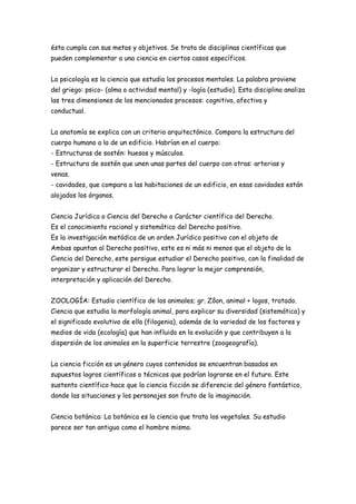 ésta cumpla con sus metas y objetivos. Se trata de disciplinas científicas que
pueden complementar a una ciencia en ciertos casos específicos.
La psicología es la ciencia que estudia los procesos mentales. La palabra proviene
del griego: psico- (alma o actividad mental) y -logía (estudio). Esta disciplina analiza
las tres dimensiones de los mencionados procesos: cognitiva, afectiva y
conductual.
La anatomía se explica con un criterio arquitectónico. Compara la estructura del
cuerpo humano a la de un edificio. Habrían en el cuerpo:
- Estructuras de sostén: huesos y músculos.
- Estructura de sostén que unen unas partes del cuerpo con otras: arterias y
venas.
- cavidades, que compara a las habitaciones de un edificio, en esas cavidades están
alojados los órganos.
Ciencia Jurídica o Ciencia del Derecho o Carácter científico del Derecho.
Es el conocimiento racional y sistemático del Derecho positivo.
Es la investigación metódica de un orden Jurídico positivo con el objeto de
Ambas apuntan al Derecho positivo, este es ni más ni menos que el objeto de la
Ciencia del Derecho, este persigue estudiar el Derecho positivo, con la finalidad de
organizar y estructurar el Derecho. Para lograr la mejor comprensión,
interpretación y aplicación del Derecho.
ZOOLOGÍA: Estudio científico de los animales; gr. Zôon, animal + logos, tratado.
Ciencia que estudia la morfología animal, para explicar su diversidad (sistemática) y
el significado evolutivo de ella (filogenia), además de la variedad de los factores y
medios de vida (ecología) que han influido en la evolución y que contribuyen a la
dispersión de los animales en la superficie terrestre (zoogeografía).
La ciencia ficción es un género cuyos contenidos se encuentran basados en
supuestos logros científicos o técnicos que podrían lograrse en el futuro. Este
sustento científico hace que la ciencia ficción se diferencie del género fantástico,
donde las situaciones y los personajes son fruto de la imaginación.
Ciencia botánica: La botánica es la ciencia que trata los vegetales. Su estudio
parece ser tan antiguo como el hombre mismo.
 