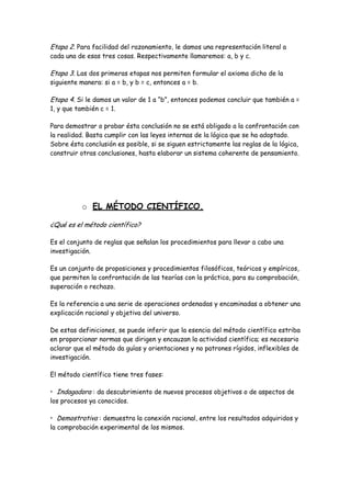 Etapa 2. Para facilidad del razonamiento, le damos una representación literal a
cada una de esas tres cosas. Respectivamente llamaremos: a, b y c.
Etapa 3. Las dos primeras etapas nos permiten formular el axioma dicho de la
siguiente manera: si a = b, y b = c, entonces a = b.
Etapa 4. Si le damos un valor de 1 a “b”, entonces podemos concluir que también a =
1, y que también c = 1.
Para demostrar o probar ésta conclusión no se está obligado a la confrontación con
la realidad. Basta cumplir con las leyes internas de la lógica que se ha adoptado.
Sobre ésta conclusión es posible, si se siguen estrictamente las reglas de la lógica,
construir otras conclusiones, hasta elaborar un sistema coherente de pensamiento.
o EL MÉTODO CIENTÍFICO.
¿Qué es el método científico?
Es el conjunto de reglas que señalan los procedimientos para llevar a cabo una
investigación.
Es un conjunto de proposiciones y procedimientos filosóficos, teóricos y empíricos,
que permiten la confrontación de las teorías con la práctica, para su comprobación,
superación o rechazo.
Es la referencia a una serie de operaciones ordenadas y encaminadas a obtener una
explicación racional y objetiva del universo.
De estas definiciones, se puede inferir que la esencia del método científico estriba
en proporcionar normas que dirigen y encauzan la actividad científica; es necesario
aclarar que el método da guías y orientaciones y no patrones rígidos, inflexibles de
investigación.
El método científico tiene tres fases:
• Indagadora : da descubrimiento de nuevos procesos objetivos o de aspectos de
los procesos ya conocidos.
• Demostrativa : demuestra la conexión racional, entre los resultados adquiridos y
la comprobación experimental de los mismos.
 