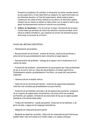 Pronostica la hipótesis. En realidad, al interpretar los datos reunidos dentro
de una experiencia, lo mas importante es comparar los registrosiniciales con
los obtenidos durante y al final del experimento, dando explicaciones o
razones por las cuales existen cambios en los datos o se mantienen iguales
Siempre que se realiza un análisis se debe contar con un soporte teórico que
apoye los planteamientos hechos en relación con el problema.
6. Análisis de Resultados: a fin de extraer la mayor información de los datos
recolectados Las personas de ciencia los someten a muchos estudios; entre
estos en análisis estadístico, que consisten en utilizar las matemáticas para
determinar la variación de un factor
PASOS DEL MÉTODO CIENTÍFICO.
• Planteamiento del problema.
• Reconocimiento de los hechos : examen de hechos, clasificación preliminar y
selección de los que probablemente sean relevantes en algún aspecto.
• Descubrimiento del problema : hallazgo de la laguna o de la incoherencia en el
cuerpo del saber.
• Formulación del problema : planteamiento de una pregunta que tiene probabilidad
de ser la correcta; esto es, reducción del problema a su núcleo significativo.
Probablemente soluble y probablemente fructífero, con ayuda del conocimiento
disponible.
• Construcción de un modelo teórico.
• Selección de los factores pertinentes : invención de suposiciones plausibles
relativas a las variables que probablemente son pertinentes.
• Invención de las hipótesis centrales y de las suposiciones auxiliares : propuesta
de un conjunto de suposiciones concernientes a los nexos entre las variables
pertinentes; por ejemplo, formulación de enunciados de ley que se espera puedan
amoldarse a los hechos observados.
• Traducción matemática : cuando sea posible, traducción de las hipótesis, o de
parte de ellas, a alguno de los lenguajes matemáticos.
• Búsqueda de consecuencias particulares.
• Búsqueda de soportes racionales : deducción de consecuencias particulares que
pueden haber sido verificadas en el mismo campo o en campos contiguos.
 