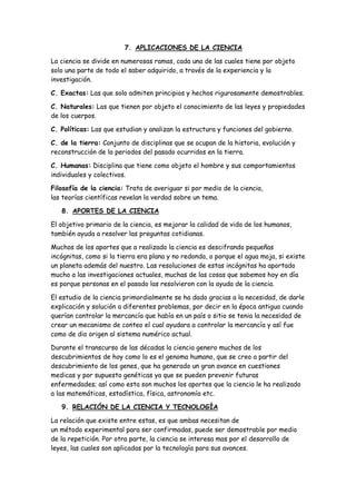 7. APLICACIONES DE LA CIENCIA
La ciencia se divide en numerosas ramas, cada una de las cuales tiene por objeto
solo una parte de todo el saber adquirido, a través de la experiencia y la
investigación.
C. Exactas: Las que solo admiten principios y hechos rigurosamente demostrables.
C. Naturales: Las que tienen por objeto el conocimiento de las leyes y propiedades
de los cuerpos.
C. Políticas: Las que estudian y analizan la estructura y funciones del gobierno.
C. de la tierra: Conjunto de disciplinas que se ocupan de la historia, evolución y
reconstrucción de lo periodos del pasado ocurridos en la tierra.
C. Humanas: Disciplina que tiene como objeto el hombre y sus comportamientos
individuales y colectivos.
Filosofía de la ciencia: Trata de averiguar si por medio de la ciencia,
las teorías científicas revelan la verdad sobre un tema.
8. APORTES DE LA CIENCIA
El objetivo primario de la ciencia, es mejorar la calidad de vida de los humanos,
también ayuda a resolver las preguntas cotidianas.
Muchos de los aportes que a realizado la ciencia es descifrando pequeñas
incógnitas, como si la tierra era plana y no redonda, o porque el agua moja, si existe
un planeta además del nuestro. Las resoluciones de estas incógnitas ha aportado
mucho a las investigaciones actuales, muchas de las cosas que sabemos hoy en día
es porque personas en el pasado las resolvieron con la ayuda de la ciencia.
El estudio de la ciencia primordialmente se ha dado gracias a la necesidad, de darle
explicación y solución a diferentes problemas, por decir en la época antigua cuando
querían controlar la mercancía que había en un país o sitio se tenia la necesidad de
crear un mecanismo de conteo el cual ayudara a controlar la mercancía y así fue
como de dio origen al sistema numérico actual.
Durante el transcurso de las décadas la ciencia genero muchos de los
descubrimientos de hoy como lo es el genoma humano, que se creo a partir del
descubrimiento de los genes, que ha generado un gran avance en cuestiones
medicas y por supuesto genéticas ya que se pueden prevenir futuras
enfermedades; así como esta son muchos los aportes que la ciencia le ha realizado
a las matemáticas, estadística, física, astronomía etc.
9. RELACIÓN DE LA CIENCIA Y TECNOLOGÍA
La relación que existe entre estas, es que ambas necesitan de
un método experimental para ser confirmadas, puede ser demostrable por medio
de la repetición. Por otra parte, la ciencia se interesa mas por el desarrollo de
leyes, las cuales son aplicadas por la tecnología para sus avances.
 