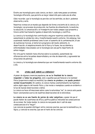 Existe una tecnología para cada ciencia, es decir, cada rama posee un sistema
tecnología diferente, que permite un mejor desarrollo para cada una de ellas.
Cabe recordar, que la tecnología se percibe con los sentidos, es decir, podemos
observarla y verla.
Nosotros vivimos en un mundo que depende de forma creciente de la ciencia y la
tecnología. Los procesos de producción, las fuentes de alimentación, la medicina,
la educación, la comunicación o el transporte son todos campos cuyo presente y
futuro están fuertemente ligados al desarrollo tecnología y científico.
La ciencia y la tecnología han contribuido a mejorar nuestras condiciones de vida,
aumentando la calidad de vida y transformando nuestro entorno. Sin embargo, han
ocasionado también problemas como lo son: el aumento de la contaminación, el uso
de sustancias toxicas, el deterioro progresivo del medio ambiente, la
desertización, el empobrecimiento de la flora y la fauna, los accidentes y
enfermedades relacionados con la tecnología son una parte importante de
estos riesgos.
Por otra parte también tiene efectos sobre la economía, aumentando las
diferencias entre los países desarrollados y en vías de desarrollo, y agravando las
situaciones de pobreza.
La ciencia y la tecnología son elementos que van transformando nuestro entorno día
a día.
10. ¿PARA QUÉ SIRVE LA CIENCIA?
A pesar de algunas creencias populares, no es la finalidad de la ciencia
responder a todas las preguntas, solo a aquellas que pertenecen a la realidad
física (experiencia empírica medible). La ciencia no produce y no puede producir
verdad incuestionable. En cambio, la ciencia testea constantemente las hipótesis
sobre algún aspecto del mundo físico, y las revisa o reemplaza cuando en evidente a
la luz de nuevas observaciones o datos.
La ciencia no hace afirmaciones sobre como la naturaleza "es", la ciencia solo puede
hacer conclusiones acerca de nuestras observaciones de la naturaleza.
La ciencia no es una fuente de juicios de valor subjetivos, a pesar de que sí
puede hablar de cuestiones de ética y política pública indicando las consecuencias
de acciones. De todos modos, la ciencia no nos puede decir cuál de esas
consecuencias el la "mejor".
Las ciencias se pueden distinguir entre ciencias exactas, que son la matemática y la
lógica, y ciencias no exactas, que son el resto de las ciencias.
 