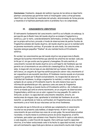 Conclusiones finalmente, después del análisis riguroso de los datos es importante
plantear conclusiones que permitan tanto el investigador como a otras personas
identificar con facilidad los resultados del estudio, determinando de forma precisa
y resumida si la hipótesis planteada sobre el problema fue o no comprobada.
II. CONOCMIENTO CIENTIFICO
El instrumento fundamental del conocimiento científico es la Razón; sin embargo, la
percepción que la Razón tiene del mundo objetivo es siempre fragmentaria y
estática y, por lo tanto, considerablemente deformada y errónea. Es que la Razón,
por su propia estructura, procede a través de observaciones de puntos focales de
fragmentos aislados del mundo objetivo, del mundo objetivo que en la realidad está
en perenne movimiento continuo. Al proceder de este modo, los conocimientos
logrados semejan pequeños "flashes" de una realidad hecha artificialmente
estática.
En verdad, los conocimientos que del mundo objetivo nos proporciona la Razón,
semejan las lucesitas intermitentes que adornan los arbolitos de navidad: cada una
brilla por sí, sin que exista una luz general y homogénea. En este sentido, el
conocimiento racional del mundo objetivo es la contraparte del fenómeno que nos
permite ver el movimiento en una exhibición cinematográfica. En efecto, como se
sabe, la magia del cine se basa en una debilidad del ojo humano. Debido a esa
deficiencia, un conjunto de figuritas estáticas parecen cobrar vida y movimiento al
ser expuestas en una sucesión isocrónica. El fenómeno inverso sucede en el proceso
cognoscitivo guiado por la Razón exclusivamente. Su incapacidad de abarcar la
totalidad del fenómeno, la obliga a segmentar la realidad, a realizar una especie de
autopsia de un cuerpo artificialmente muerto. De esta manera hace que la
información aprehendida por ella, aparezca como una suma de fragmentos
disecados que refleja un mundo hecho artificialmente estático. Así, la Razón con-
vierte un mundo que está en eterno movimiento, en un conjunto de observaciones
fragmentadas y estáticas con un valor cognoscitivo muy pequeño. En cambio la
Intuición, es decir, la capacidad del conocimiento inmediato, directo, sin
mediaciones de ninguna clase, aprehende la totalidad del fenómeno de un solo
manotón. Lo aprehende en toda su continuidad, sin fragmentaciones, en su eterno
movimiento y en el total de sus relaciones con los otros fenómenos.
Una prueba de que la Intuición es un método que complementa el conocimiento
racional se nos presenta cada mañana, al despertarnos. Al abrir los ojos, el
conocimiento de que existimos nos viene de un solo golpe. No necesitamos pruebas
racionales, ni mucho menos la existencia previa de seres imaginarios, al estilo
cartesiano, para saber que estamos vivos. Nuestra Intuición lo capta a cada minuto,
a cada segundo, a cada fracción de segundo. Claro está que nuestra capacidad
intuitiva, al no haber evolucionado como lo ha hecho la capacidad racional, no está
aún suficientemente capacitada para darnos un conocimiento mucho más integral
 