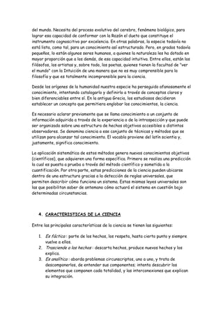 del mundo. Necesita del proceso evolutivo del cerebro, fenómeno biológico, para
lograr esa capacidad de conformar con la Razón el dueto que constituye el
instrumento cognoscitivo por excelencia. En otras palabras, la especie todavía no
está lista, como tal, para un conocimiento así estructurado. Pero, en grados todavía
pequeños, lo están algunos seres humanos, a quienes la naturaleza les ha dotado en
mayor proporción que a los demás, de esa capacidad intuitiva. Entre ellos, están los
filósofos, los artistas y, sobre todo, los poetas, quienes tienen la facultad de "ver
el mundo" con la Intuición de una manera que no es muy comprensible para la
filosofía y que es totalmente incomprensible para la ciencia.
Desde los orígenes de la humanidad nuestra especie ha perseguido afanosamente el
conocimiento, intentando catalogarlo y definirlo a través de conceptos claros y
bien diferenciables entre sí. En la antigua Grecia, los estudiosos decidieron
establecer un concepto que permitiera englobar los conocimientos, la ciencia.
Es necesario aclarar previamente que se llama conocimiento a un conjunto de
información adquirida a través de la experiencia o de la introspección y que puede
ser organizado sobre una estructura de hechos objetivos accesibles a distintos
observadores. Se denomina ciencia a ese conjunto de técnicas y métodos que se
utilizan para alcanzar tal conocimiento. El vocablo proviene del latín scientia y,
justamente, significa conocimiento.
La aplicación sistemática de estos métodos genera nuevos conocimientos objetivos
(científicos), que adquieren una forma específica. Primero se realiza una predicción
la cual es puesta a prueba a través del método científico y sometida a la
cuantificación. Por otra parte, estas predicciones de la ciencia pueden ubicarse
dentro de una estructura gracias a la detección de reglas universales, que
permiten describir cómo funciona un sistema. Estas mismas leyes universales son
las que posibilitan saber de antemano cómo actuará el sistema en cuestión bajo
determinadas circunstancias.
4. CARACTERISTICAS DE LA CIENCIA
Entre las principales características de la ciencia se tienen las siguientes:
1. Es fáctica : parte de los hechos, los respeta, hasta cierto punto y siempre
vuelve a ellos.
2. Trasciende a los hechos : descarta hechos, produce nuevos hechos y los
explica.
3. Es analítica : aborda problemas circunscriptos, uno a uno, y trata de
descomponerlos, de entender sus componentes; intenta descubrir los
elementos que componen cada totalidad, y las interconexiones que explican
su integración.
 
