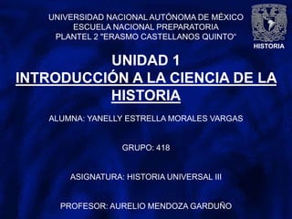 HISTORIA
UNIVERSIDAD NACIONAL AUTÓNOMA DE MÉXICO
ESCUELA NACIONAL PREPARATORIA
PLANTEL 2 "ERASMO CASTELLANOS QUINTO“
UNIDAD 1
INTRODUCCIÓN A LA CIENCIA DE LA
HISTORIA
ALUMNA: YANELLY ESTRELLA MORALES VARGAS
GRUPO: 418
ASIGNATURA: HISTORIA UNIVERSAL III
PROFESOR: AURELIO MENDOZA GARDUÑO
 
