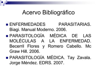 Acervo BibliográficoENFERMEDADES PARASITARIAS. Biagi. Manual Moderno. 2006.PARASITOLOGÍA MÉDICA DE LAS MOLÉCULAS A LA ENFERMEDAD. Becerril Flores y Romero Cabello. Mc Graw Hill. 2006. PARASITOLOGÍA MÉDICA. Tay Zavala. Jorge Méndez. EDRS. 2007.