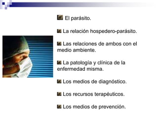 El parásito. La relación hospedero-parásito. Las relaciones de ambos con el medio ambiente. La patología y clínica de la enfermedad misma. Los medios de diagnóstico. Los recursos terapéuticos. Los medios de prevención.