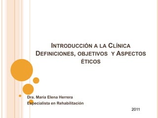 INTRODUCCIÓN A LA CLÍNICA
    DEFINICIONES, OBJETIVOS Y ASPECTOS
                            ÉTICOS




Dra. María Elena Herrera
Especialista en Rehabilitación
                                     2011
 