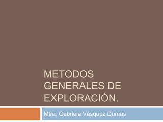 METODOS 
GENERALES DE 
EXPLORACIÓN. 
Mtra. Gabriela Vásquez Dumas 
 