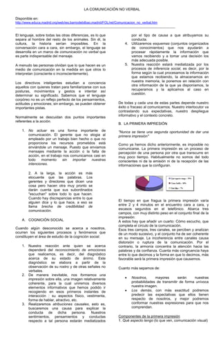 LA COMUNICACIÓN NO VERBAL

Disponible en:
http://www.educa.madrid.org/web/ies.barriodebilbao.madrid/FOL/ret/Comunicacion_no_verbal.htm
________________________________________________________________________________________

El lenguaje, sobre todas las otras diferencias, es lo que          por el tipo de causa a que atribuyamos su
separa al hombre del resto de los animales. Sin él, la             conducta.
cultura, la historia serían imposibles. En la                   4. Utilizaremos esquemas (conjuntos organizados
conversación cara a cara, sin embargo, el lenguaje se              de conocimientos) que nos ayudarán a
desarrolla en un marco de comunicación no verbal que               procesar rápidamente la información que
es parte indispensable del mensaje.                                vamos recibiendo y a tomar una decisión los
                                                                   más adecuada posible.
A menudo las personas olvidan que lo que hacen es un            5. Nuestra reacción estará mediatizada por los
medio de comunicación en la medida en que otros lo                 procesos de inferencia social, es decir, por la
interpretan (consciente o inconscientemente).                      forma según la cual procesamos la información
                                                                   que estamos recibiendo, la almacenamos en
                                                                   nuestra memoria, la ponemos en relación con
Los directivos inteligentes estudian a conciencia
                                                                   otra información de la que ya disponíamos, la
aquellos con quienes tratan para familiarizarse con sus
                                                                   recuperamos y la aplicamos al caso en
posturas, movimientos y gestos e intentar así
determinar su significado. Sabemos que el lenguaje                 cuestión.
corpóreo no es un reflejo perfecto de los pensamientos,
actitudes y emociones; sin embargo, se pueden obtener       De todas y cada una de estas partes depende nuestro
importantes pistas.                                         éxito o fracaso al comunicarnos. Nuestro interlocutor va
                                                            contrastando sus expectativas, nuestro despliegue
Normalmente se descuidan dos puntos importantes             informativo y el contexto concreto.
referentes a la acción.
                                                            B. LA PRIMERA IMPRESIÓN
    1. No actuar es una forma importante de                 "Nunca se tiene una segunda oportunidad de dar una
       comunicación. El gerente que no elogia al            primera impresión"
       empleado por un trabajo bien hecho o que no
       proporciona los recursos prometidos está             Como ya hemos dicho anteriormente, es imposible no
       enviándole un mensaje. Puesto que enviamos           comunicarse. La primera impresión es un proceso de
       mensajes mediante la acción o la falta de            percepción de una persona por otra que transcurre en
       acción, en el trabajo nos comunicamos casi en        muy poco tiempo. Habitualmente no somos del todo
       todo    momento      sin   importar  nuestras        conscientes ni de la emisión ni de la recepción de las
       intenciones.                                         informaciones que la configuran.

        2. A la larga, la acción es más
        elocuente que las palabras. Los
        gerentes y directores que dicen una
        cosa pero hacen otra muy pronto se
        darán cuenta que sus subordinados
        "escuchan" sobre todo lo que hacen.
        Cuando hay discrepancias entre lo que
        alguien dice y lo que hace, a eso se                El tiempo en que fragua la primera impresión varía
        llama brecha de credibilidad de                     entre 2 y 4 minutos en el encuentro cara a cara, y
        comunicación.                                       escasos segundos en el telefónico. Abarca tres
                                                            campos, con muy distinto peso en el conjunto final de la
                                                            impresión:
    A. COGNICIÓN SOCIAL                                     A estos hay que añadir un cuarto: Cómo escucho, que
                                                            completa el circulo de la comunicación.
Cuando algún desconocido se acerca a nosotros,              Esos tres campos, tres canales, se perciben y analizan
ocurren los siguientes procesos y fenómenos que             de un modo sucesivo, y el conjunto ha de ser coherente
constituyen el área de estudio de la cognición social:      en su mensaje. La incoherencia entre canales causa
                                                            distorsión o ruptura de la comunicación. Por el
    1. Nuestra reacción ante quien se acerca                contrario, la armonía concentra la atención hacia las
       dependerá del reconocimiento de emociones            palabras y da confianza. Cuanta más congruencia haya
       que realicemos, es decir, del diagnóstico            entre lo que decimos y la forma en que lo decimos, más
       acerca de su estado de ánimo. Este                   favorable será la primera impresión que causemos.
       diagnóstico se elabora a partir de la
       observación de su rostro y de otras señales no       Cuanto más sepamos de:
       verbales.
    2. De manera inevitable, nos formamos una
       impresión sobre ella, una imagen relativamente              Nosotros,     mayores       serán    nuestras
       coherente, para la cual uniremos diversos                    probabilidades de transmitir de forma unívoca
       elementos informativos que hemos podido ir                   nuestra imagen.
       recogiendo en esos primeros instantes de                    Los demás, con más exactitud podremos
       interacción : su aspectos físico, vestimenta,                predecir las expectativas que ellos tienen
       forma de hablar, atractivo, etc.                             respecto de nosotros, y mejor podremos
    3. Realizaremos atribuciones causales, esto es,                 conformar nuestras expresiones para que nos
       buscaremos una causa para explicar la                        comprendan.
       conducta de dicha persona. Nuestros
       sentimientos, pensamientos y conductas               Componentes de la primera impresión
       respecto a tal persona estarán mediatizados          1. Qué aspecto tengo (lo que ven, comunicación visual)
 