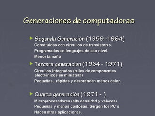 Generaciones de computadoras
 ► Segunda Generación (1959 -1964)
   Construidas con circuitos de transistores.
   Programadas en lenguajes de alto nivel.
   Menor tamaño
 ► Tercera generación (1964 - 1971)
   Circuitos integrados (miles de componentes
   electrónicos en miniatura)
   Pequeñas, rápidas y desprenden menos calor.


 ► Cuarta generación (1971 -            )
   Microprocesadores (alta densidad y veloces)
   Pequeñas y menos costosas. Surgen los PC`s.
   Nacen otras aplicaciones.
 
