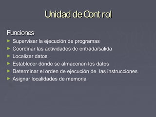 Unidad de Cont rol
Funciones
►   Supervisar la ejecución de programas
►   Coordinar las actividades de entrada/salida
►   Localizar datos
►   Establecer dónde se almacenan los datos
►   Determinar el orden de ejecución de las instrucciones
►   Asignar localidades de memoria
 
